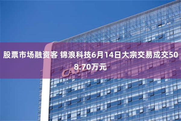 股票市场融资客 锦浪科技6月14日大宗交易成交508.70万元