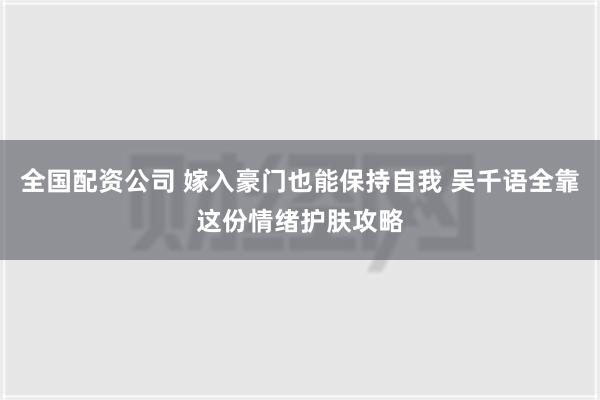 全国配资公司 嫁入豪门也能保持自我 吴千语全靠这份情绪护肤攻略