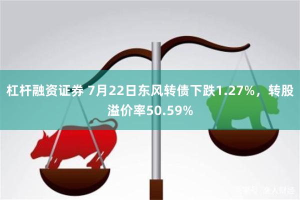 杠杆融资证券 7月22日东风转债下跌1.27%，转股溢价率50.59%