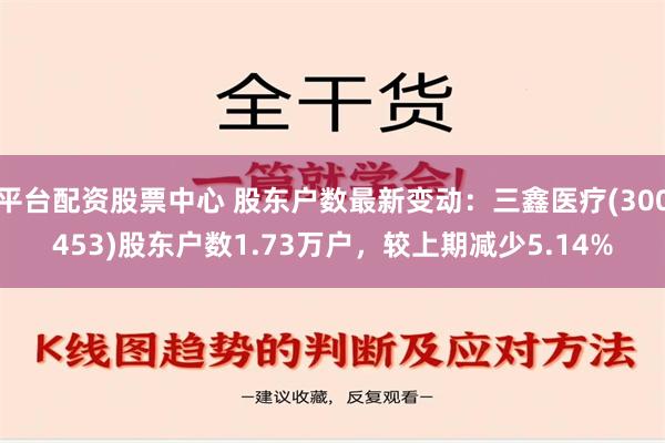 平台配资股票中心 股东户数最新变动：三鑫医疗(300453)股东户数1.73万户，较上期减少5.14%