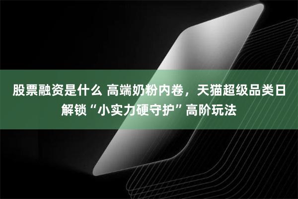 股票融资是什么 高端奶粉内卷，天猫超级品类日解锁“小实力硬守护”高阶玩法