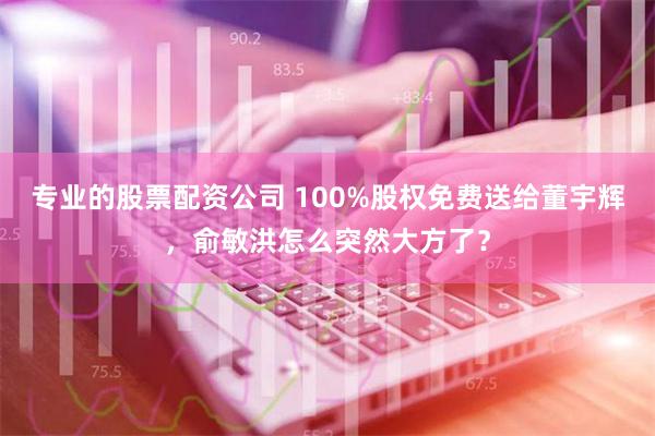 专业的股票配资公司 100%股权免费送给董宇辉，俞敏洪怎么突然大方了？