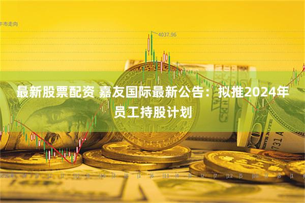 最新股票配资 嘉友国际最新公告：拟推2024年员工持股计划