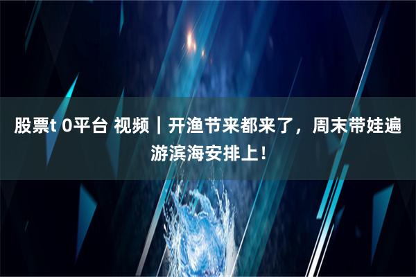 股票t 0平台 视频｜开渔节来都来了，周末带娃遍游滨海安排上！