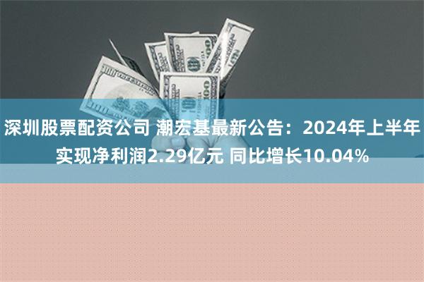 深圳股票配资公司 潮宏基最新公告：2024年上半年实现净利润2.29亿元 同比增长10.04%