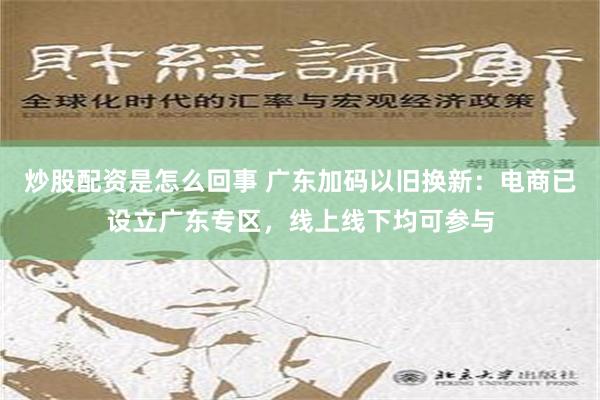 炒股配资是怎么回事 广东加码以旧换新：电商已设立广东专区，线上线下均可参与