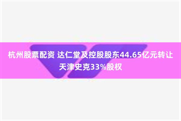 杭州股票配资 达仁堂及控股股东44.65亿元转让天津史克33%股权