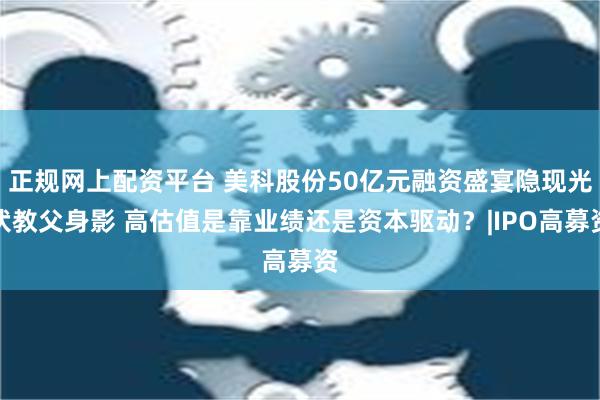 正规网上配资平台 美科股份50亿元融资盛宴隐现光伏教父身影 高估值是靠业绩还是资本驱动？|IPO高募资