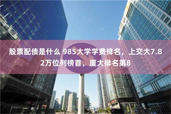 股票配债是什么 985大学学费排名，上交大7.82万位列榜首，厦大排名第8