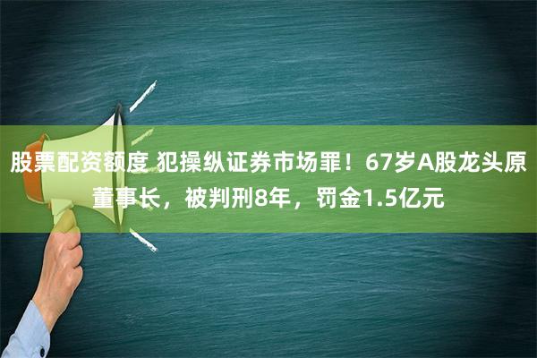 股票配资额度 犯操纵证券市场罪！67岁A股龙头原董事长，被判刑8年，罚金1.5亿元