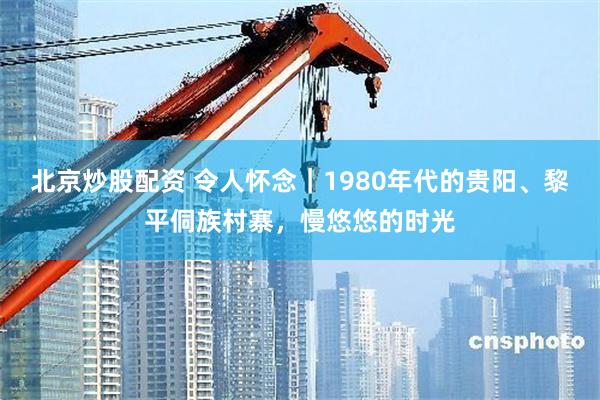 北京炒股配资 令人怀念｜1980年代的贵阳、黎平侗族村寨，慢悠悠的时光