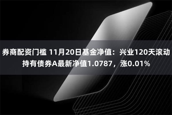 券商配资门槛 11月20日基金净值：兴业120天滚动持有债券A最新净值1.0787，涨0.01%