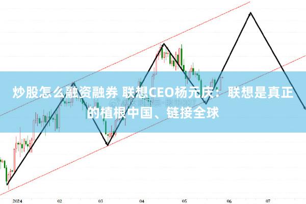 炒股怎么融资融券 联想CEO杨元庆：联想是真正的植根中国、链接全球