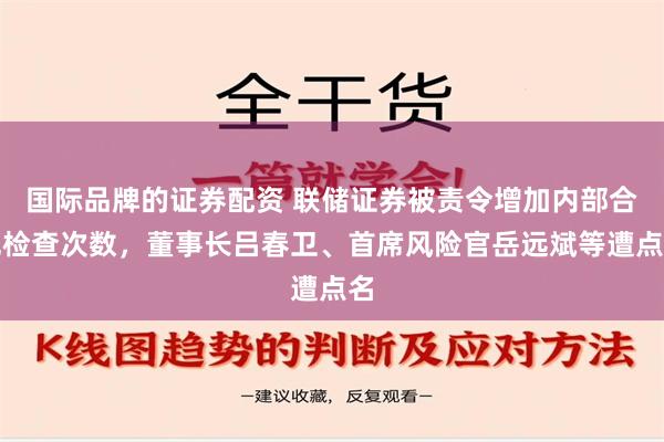 国际品牌的证券配资 联储证券被责令增加内部合规检查次数，董事长吕春卫、首席风险官岳远斌等遭点名