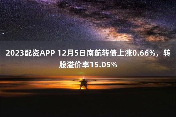 2023配资APP 12月5日南航转债上涨0.66%，转股溢价率15.05%