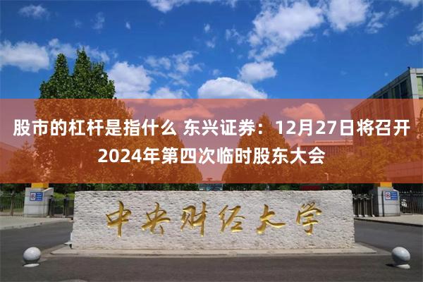 股市的杠杆是指什么 东兴证券：12月27日将召开2024年第四次临时股东大会