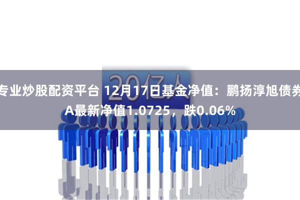 专业炒股配资平台 12月17日基金净值：鹏扬淳旭债券A最新净值1.0725，跌0.06%