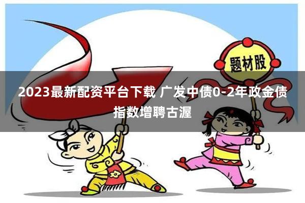 2023最新配资平台下载 广发中债0-2年政金债指数增聘古渥