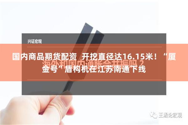 国内商品期货配资  开挖直径达16.15米！“厦金号”盾构机在江苏南通下线