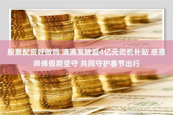 股票配资好做吗 滴滴发放超4亿元司机补贴 感恩师傅假期坚守 共同守护春节出行