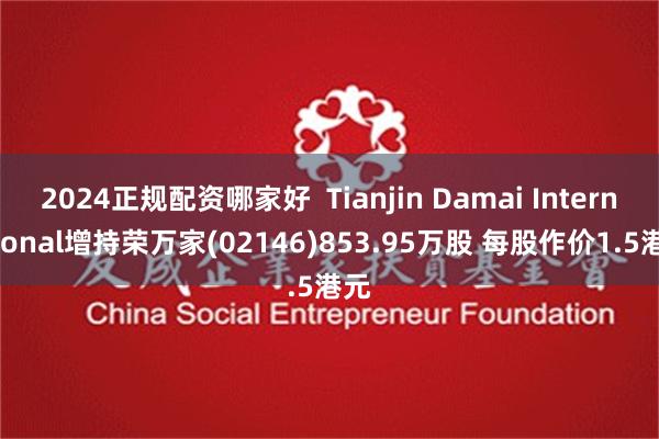 2024正规配资哪家好  Tianjin Damai International增持荣万家(02146)853.95万股 每股作价1.5港元