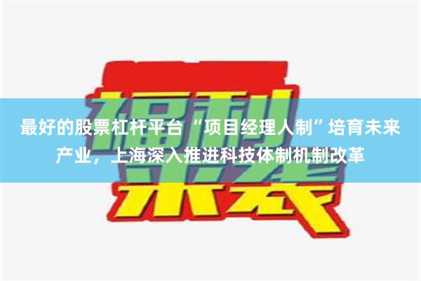 最好的股票杠杆平台 “项目经理人制”培育未来产业，上海深入推进科技体制机制改革