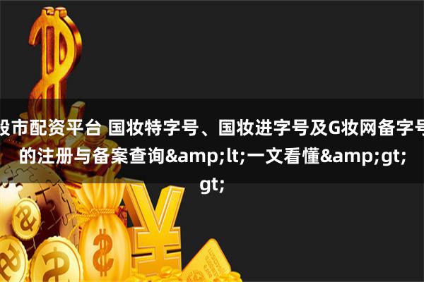 股市配资平台 国妆特字号、国妆进字号及G妆网备字号的注册与备案查询&lt;一文看懂&gt;