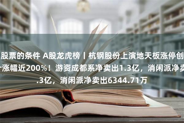 股票的条件 A股龙虎榜丨杭钢股份上演地天板涨停创新高，1月累计涨幅近200%！游资成都系净卖出1.3亿，消闲派净卖出6344.71万