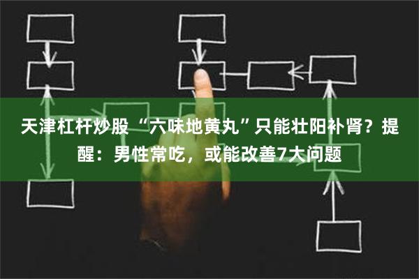 天津杠杆炒股 “六味地黄丸”只能壮阳补肾？提醒：男性常吃，或能改善7大问题